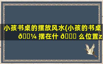 小孩书桌的摆放风水(小孩的书桌 🌼 摆在什 🐒 么位置zui
合适)
